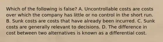 Which of the following is false​? A. Uncontrollable costs are costs over which the company has little or no control in the short run. B. Sunk costs are costs that have already been incurred. C. Sunk costs are generally relevant to decisions. D. The difference in cost between two alternatives is known as a differential cost.