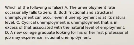 Which of the following is false? A. The unemployment rate occasionally falls to zero. B. Both frictional and structural unemployment can occur even if unemployment is at its natural level. C. Cyclical unemployment is unemployment that is in excess of that associated with the natural level of employment. D. A new college graduate looking for his or her first professional job may experience frictional unemployment.