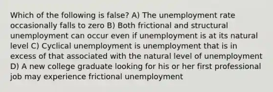 Which of the following is false? A) The unemployment rate occasionally falls to zero B) Both frictional and structural unemployment can occur even if unemployment is at its natural level C) Cyclical unemployment is unemployment that is in excess of that associated with the natural level of unemployment D) A new college graduate looking for his or her first professional job may experience frictional unemployment