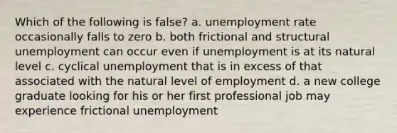 Which of the following is false? a. unemployment rate occasionally falls to zero b. both frictional and structural unemployment can occur even if unemployment is at its natural level c. cyclical unemployment that is in excess of that associated with the natural level of employment d. a new college graduate looking for his or her first professional job may experience frictional unemployment