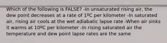 Which of the following is FALSE? -In unsaturated rising air, the dew point decreases at a rate of 1ºC per kilometer -In saturated air, rising air cools at the wet adiabatic lapse rate -When air sinks it warms at 10ºC per kilometer -In rising saturated air the temperature and dew point lapse rates are the same