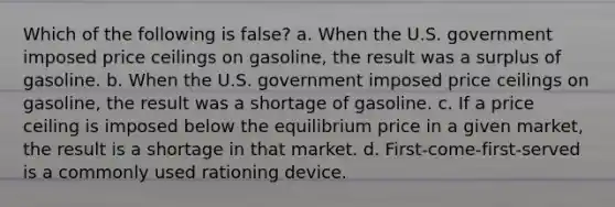 Which of the following is false? a. When the U.S. government imposed price ceilings on gasoline, the result was a surplus of gasoline. b. When the U.S. government imposed price ceilings on gasoline, the result was a shortage of gasoline. c. If a price ceiling is imposed below the equilibrium price in a given market, the result is a shortage in that market. d. First-come-first-served is a commonly used rationing device.