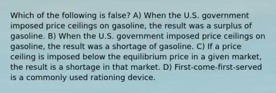 Which of the following is false? A) When the U.S. government imposed price ceilings on gasoline, the result was a surplus of gasoline. B) When the U.S. government imposed price ceilings on gasoline, the result was a shortage of gasoline. C) If a price ceiling is imposed below the equilibrium price in a given market, the result is a shortage in that market. D) First-come-first-served is a commonly used rationing device.