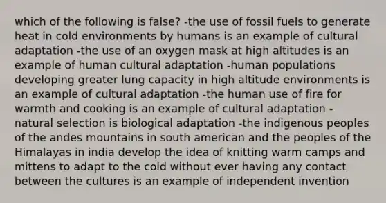 which of the following is false? -the use of fossil fuels to generate heat in cold environments by humans is an example of cultural adaptation -the use of an oxygen mask at high altitudes is an example of human cultural adaptation -human populations developing greater lung capacity in high altitude environments is an example of cultural adaptation -the human use of fire for warmth and cooking is an example of cultural adaptation -natural selection is biological adaptation -the indigenous peoples of the andes mountains in south american and the peoples of the Himalayas in india develop the idea of knitting warm camps and mittens to adapt to the cold without ever having any contact between the cultures is an example of independent invention