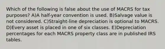 Which of the following is false about the use of MACRS for tax purposes? A)A half-year convention is used. B)Salvage value is not considered. C)Straight-line depreciation is optional to MACRS. D)Every asset is placed in one of six classes. E)Depreciation percentages for each MACRS property class are in published IRS tables.