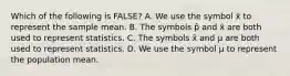 Which of the following is FALSE? A. We use the symbol x̄ to represent the sample mean. B. The symbols p̂ and x̄ are both used to represent statistics. C. The symbols x̄ and μ are both used to represent statistics. D. We use the symbol μ to represent the population mean.