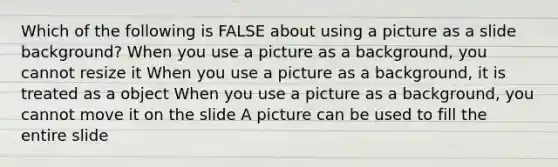 Which of the following is FALSE about using a picture as a slide background? When you use a picture as a background, you cannot resize it When you use a picture as a background, it is treated as a object When you use a picture as a background, you cannot move it on the slide A picture can be used to fill the entire slide