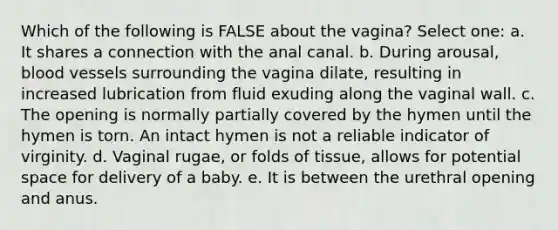 Which of the following is FALSE about the vagina? Select one: a. It shares a connection with the anal canal. b. During arousal, <a href='https://www.questionai.com/knowledge/kZJ3mNKN7P-blood-vessels' class='anchor-knowledge'>blood vessels</a> surrounding the vagina dilate, resulting in increased lubrication from fluid exuding along the vaginal wall. c. The opening is normally partially covered by the hymen until the hymen is torn. An intact hymen is not a reliable indicator of virginity. d. Vaginal rugae, or folds of tissue, allows for potential space for delivery of a baby. e. It is between the urethral opening and anus.