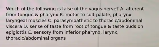 Which of the following is false of the vagus nerve? A. afferent from tongue & pharynx B. motor to soft palate, pharynx, laryngeal muscles C. parasympathetic to thoracic/abdominal viscera D. sense of taste from root of tongue & taste buds on epiglottis E. sensory from inferior pharynx, larynx, thoracic/abdominal organs