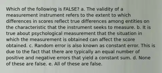 Which of the following is FALSE? a. The validity of a measurement instrument refers to the extent to which differences in scores reflect true differences among entities on the characteristic that the instrument seeks to measure. b. It is true about psychological measurement that the situation in which the measurement is obtained can affect the score obtained. c. Random error is also known as constant error. This is due to the fact that there are typically an equal number of positive and negative errors that yield a constant sum. d. None of these are false. e. All of these are false.