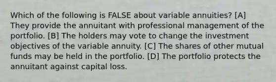 Which of the following is FALSE about variable annuities? [A] They provide the annuitant with professional management of the portfolio. [B] The holders may vote to change the investment objectives of the variable annuity. [C] The shares of other mutual funds may be held in the portfolio. [D] The portfolio protects the annuitant against capital loss.