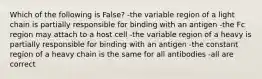 Which of the following is False? -the variable region of a light chain is partially responsible for binding with an antigen -the Fc region may attach to a host cell -the variable region of a heavy is partially responsible for binding with an antigen -the constant region of a heavy chain is the same for all antibodies -all are correct