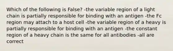 Which of the following is False? -the variable region of a light chain is partially responsible for binding with an antigen -the Fc region may attach to a host cell -the variable region of a heavy is partially responsible for binding with an antigen -the constant region of a heavy chain is the same for all antibodies -all are correct