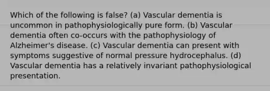 Which of the following is false? (a) Vascular dementia is uncommon in pathophysiologically pure form. (b) Vascular dementia often co-occurs with the pathophysiology of Alzheimer's disease. (c) Vascular dementia can present with symptoms suggestive of normal pressure hydrocephalus. (d) Vascular dementia has a relatively invariant pathophysiological presentation.