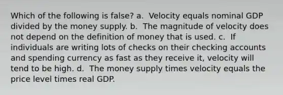 Which of the following is false? a. ​ Velocity equals nominal GDP divided by the money supply. b. ​ The magnitude of velocity does not depend on the <a href='https://www.questionai.com/knowledge/kQOWSqjtmq-definition-of-money' class='anchor-knowledge'>definition of money</a> that is used. c. ​ If individuals are writing lots of checks on their checking accounts and spending currency as fast as they receive it, velocity will tend to be high. d. ​ The money supply times velocity equals the price level times real GDP.