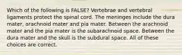 Which of the following is FALSE? Vertebrae and vertebral ligaments protect the spinal cord. The meninges include the dura mater, arachnoid mater and pia mater. Between the arachnoid mater and the pia mater is the subarachnoid space. Between the dura mater and the skull is the subdural space. All of these choices are correct.