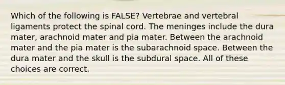 Which of the following is FALSE? Vertebrae and vertebral ligaments protect <a href='https://www.questionai.com/knowledge/kkAfzcJHuZ-the-spinal-cord' class='anchor-knowledge'>the spinal cord</a>. <a href='https://www.questionai.com/knowledge/k36SqhoPCV-the-meninges' class='anchor-knowledge'>the meninges</a> include the dura mater, arachnoid mater and pia mater. Between the arachnoid mater and the pia mater is the subarachnoid space. Between the dura mater and the skull is the subdural space. All of these choices are correct.