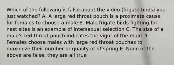 Which of the following is false about the video (frigate birds) you just watched? A. A large red throat pouch is a proximate cause for females to choose a male B. Male frigate birds fighting for nest sites is an example of intersexual selection C. The size of a male's red throat pouch indicates the vigor of the male D. Females choose males with large red throat pouches to maximize their number or quality of offspring E. None of the above are false, they are all true