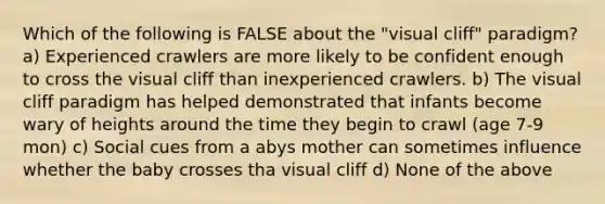 Which of the following is FALSE about the "visual cliff" paradigm? a) Experienced crawlers are more likely to be confident enough to cross the visual cliff than inexperienced crawlers. b) The visual cliff paradigm has helped demonstrated that infants become wary of heights around the time they begin to crawl (age 7-9 mon) c) Social cues from a abys mother can sometimes influence whether the baby crosses tha visual cliff d) None of the above