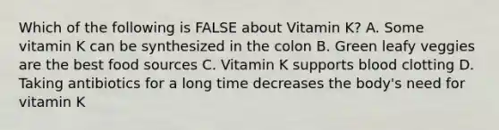 Which of the following is FALSE about Vitamin K? A. Some vitamin K can be synthesized in the colon B. Green leafy veggies are the best food sources C. Vitamin K supports blood clotting D. Taking antibiotics for a long time decreases the body's need for vitamin K