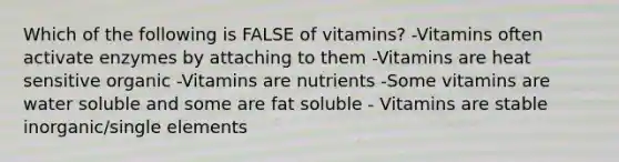 Which of the following is FALSE of vitamins? -Vitamins often activate enzymes by attaching to them -Vitamins are heat sensitive organic -Vitamins are nutrients -Some vitamins are water soluble and some are fat soluble - Vitamins are stable inorganic/single elements