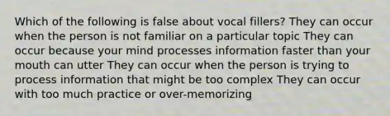 Which of the following is false about vocal fillers? They can occur when the person is not familiar on a particular topic They can occur because your mind processes information faster than your mouth can utter They can occur when the person is trying to process information that might be too complex They can occur with too much practice or over-memorizing