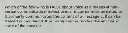 Which of the following is FALSE about voice as a means of non-verbal communication? Select one: a. It can be misinterpreted b. It primarily communicates the content of a message c. It can be trained or modified d. It primarily communicates the emotional state of the speaker