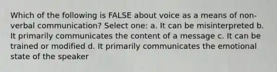 Which of the following is FALSE about voice as a means of non-verbal communication? Select one: a. It can be misinterpreted b. It primarily communicates the content of a message c. It can be trained or modified d. It primarily communicates the emotional state of the speaker