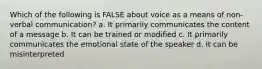 Which of the following is FALSE about voice as a means of non-verbal communication? a. It primarily communicates the content of a message b. It can be trained or modified c. It primarily communicates the emotional state of the speaker d. It can be misinterpreted