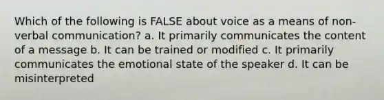 Which of the following is FALSE about voice as a means of non-verbal communication? a. It primarily communicates the content of a message b. It can be trained or modified c. It primarily communicates the emotional state of the speaker d. It can be misinterpreted