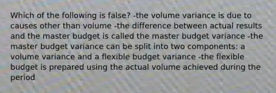 Which of the following is false? -the volume variance is due to causes other than volume -the difference between actual results and the master budget is called the master budget variance -the master budget variance can be split into two components: a volume variance and a flexible budget variance -the flexible budget is prepared using the actual volume achieved during the period