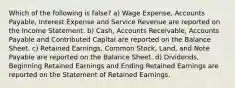 Which of the following is false? a) Wage Expense, Accounts Payable, Interest Expense and Service Revenue are reported on the Income Statement. b) Cash, Accounts Receivable, Accounts Payable and Contributed Capital are reported on the Balance Sheet. c) Retained Earnings, Common Stock, Land, and Note Payable are reported on the Balance Sheet. d) Dividends, Beginning Retained Earnings and Ending Retained Earnings are reported on the Statement of Retained Earnings.