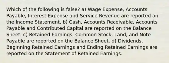 Which of the following is false? a) Wage Expense, Accounts Payable, Interest Expense and Service Revenue are reported on the Income Statement. b) Cash, Accounts Receivable, Accounts Payable and Contributed Capital are reported on the Balance Sheet. c) Retained Earnings, Common Stock, Land, and Note Payable are reported on the Balance Sheet. d) Dividends, Beginning Retained Earnings and Ending Retained Earnings are reported on the Statement of Retained Earnings.