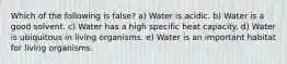 Which of the following is false? a) Water is acidic. b) Water is a good solvent. c) Water has a high specific heat capacity. d) Water is ubiquitous in living organisms. e) Water is an important habitat for living organisms.