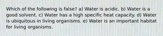 Which of the following is false? a) Water is acidic. b) Water is a good solvent. c) Water has a high specific heat capacity. d) Water is ubiquitous in living organisms. e) Water is an important habitat for living organisms.