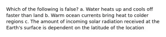 Which of the following is false? a. Water heats up and cools off faster than land b. Warm ocean currents bring heat to colder regions c. The amount of incoming solar radiation received at the Earth's surface is dependent on the latitude of the location