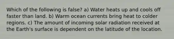 Which of the following is false? a) Water heats up and cools off faster than land. b) Warm ocean currents bring heat to colder regions. c) The amount of incoming solar radiation received at the Earth's surface is dependent on the latitude of the location.