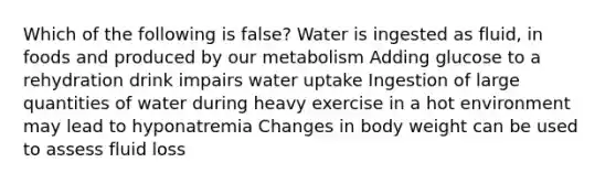 Which of the following is false? Water is ingested as fluid, in foods and produced by our metabolism Adding glucose to a rehydration drink impairs water uptake Ingestion of large quantities of water during heavy exercise in a hot environment may lead to hyponatremia Changes in body weight can be used to assess fluid loss