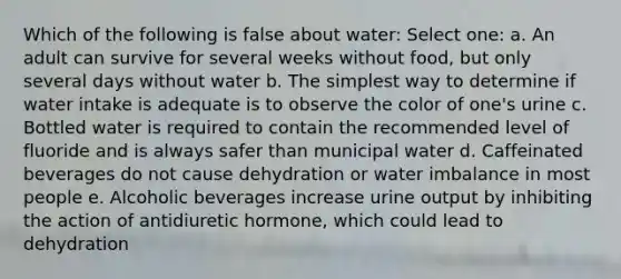 Which of the following is false about water: Select one: a. An adult can survive for several weeks without food, but only several days without water b. The simplest way to determine if water intake is adequate is to observe the color of one's urine c. Bottled water is required to contain the recommended level of fluoride and is always safer than municipal water d. Caffeinated beverages do not cause dehydration or water imbalance in most people e. Alcoholic beverages increase urine output by inhibiting the action of antidiuretic hormone, which could lead to dehydration