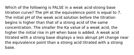 Which of the following is FALSE in a weak acid-strong base titration curve? The pH at the equivalence point is equal to 7. The initial pH of the weak acid solution before the titration begins is higher than that of a strong acid of the same concentration. The smaller the Ka value of a weak acid, the higher the initial rise in pH when base is added. A weak acid titrated with a strong base displays a less abrupt pH change near the equivalence point than a strong acid titrated with a strong base.