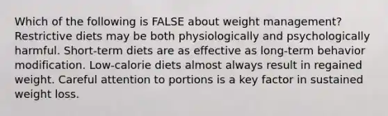 Which of the following is FALSE about weight management? Restrictive diets may be both physiologically and psychologically harmful. Short-term diets are as effective as long-term behavior modification. Low-calorie diets almost always result in regained weight. Careful attention to portions is a key factor in sustained weight loss.