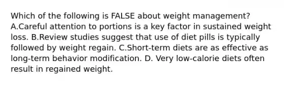 Which of the following is FALSE about weight management?A.Careful attention to portions is a key factor in sustained weight loss. B.Review studies suggest that use of diet pills is typically followed by weight regain. C.Short-term diets are as effective as long-term <a href='https://www.questionai.com/knowledge/kJvTbrPVgP-behavior-modification' class='anchor-knowledge'>behavior modification</a>. D. Very low-calorie diets often result in regained weight.