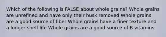 Which of the following is FALSE about whole grains? Whole grains are unrefined and have only their husk removed Whole grains are a good source of fiber Whole grains have a finer texture and a longer shelf life Whole grains are a good source of B vitamins