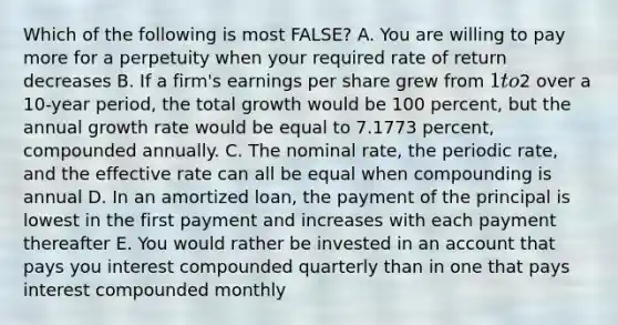 Which of the following is most FALSE? A. You are willing to pay more for a perpetuity when your required rate of return decreases B. If a firm's earnings per share grew from 1 to2 over a 10-year period, the total growth would be 100 percent, but the annual growth rate would be equal to 7.1773 percent, compounded annually. C. The nominal rate, the periodic rate, and the effective rate can all be equal when compounding is annual D. In an amortized loan, the payment of the principal is lowest in the first payment and increases with each payment thereafter E. You would rather be invested in an account that pays you interest compounded quarterly than in one that pays interest compounded monthly