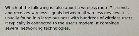 Which of the following is false about a wireless router? It sends and receives wireless signals between all wireless devices. It is usually found in a large business with hundreds of wireless users. It typically is connected to the user's modem. It combines several networking technologies.