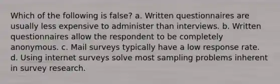 Which of the following is false? a. Written questionnaires are usually less expensive to administer than interviews. b. Written questionnaires allow the respondent to be completely anonymous. c. Mail surveys typically have a low response rate. d. Using internet surveys solve most sampling problems inherent in survey research.