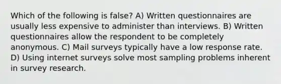 Which of the following is false? A) Written questionnaires are usually less expensive to administer than interviews. B) Written questionnaires allow the respondent to be completely anonymous. C) Mail surveys typically have a low response rate. D) Using internet surveys solve most sampling problems inherent in survey research.