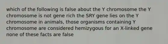 which of the following is false about the Y chromosome the Y chromosome is not gene rich the SRY gene lies on the Y chromosome in animals, those organisms containing Y chromosome are considered hemizygous for an X-linked gene none of these facts are false