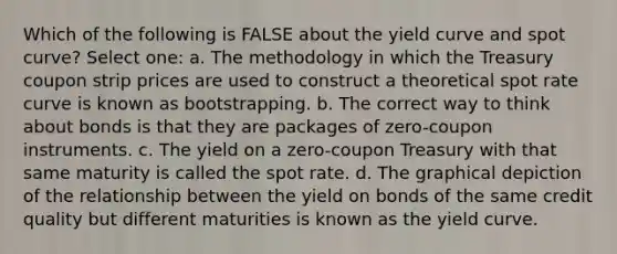 Which of the following is FALSE about the yield curve and spot curve? Select one: a. The methodology in which the Treasury coupon strip prices are used to construct a theoretical spot rate curve is known as bootstrapping. b. The correct way to think about bonds is that they are packages of zero-coupon instruments. c. The yield on a zero-coupon Treasury with that same maturity is called the spot rate. d. The graphical depiction of the relationship between the yield on bonds of the same credit quality but different maturities is known as the yield curve.