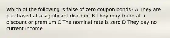 Which of the following is false of zero coupon bonds? A They are purchased at a significant discount B They may trade at a discount or premium C The nominal rate is zero D They pay no current income